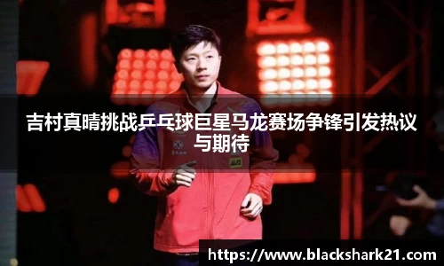 吉村真晴挑战乒乓球巨星马龙赛场争锋引发热议与期待