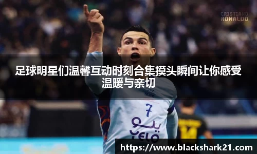 足球明星们温馨互动时刻合集摸头瞬间让你感受温暖与亲切