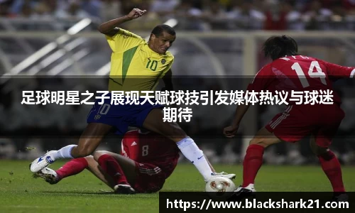 足球明星之子展现天赋球技引发媒体热议与球迷期待