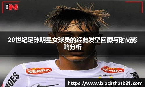 20世纪足球明星女球员的经典发型回顾与时尚影响分析