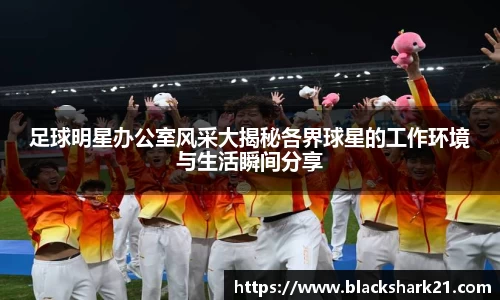 足球明星办公室风采大揭秘各界球星的工作环境与生活瞬间分享